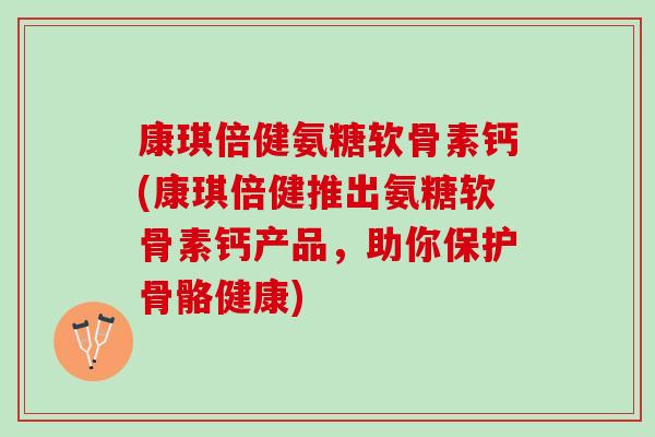 康琪倍健氨糖软骨素钙(康琪倍健推出氨糖软骨素钙产品，助你保护骨骼健康)
