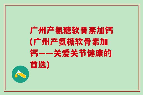 广州产氨糖软骨素加钙(广州产氨糖软骨素加钙——关爱关节健康的首选)