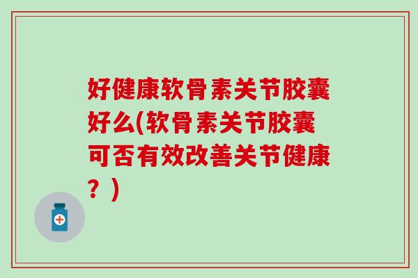 好健康软骨素关节胶囊好么(软骨素关节胶囊可否有效改善关节健康？)