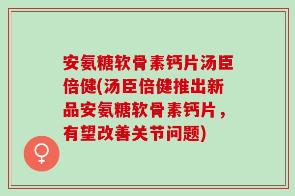 安氨糖软骨素钙片汤臣倍健(汤臣倍健推出新品安氨糖软骨素钙片，有望改善关节问题)