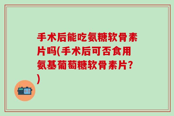 手术后能吃氨糖软骨素片吗(手术后可否食用氨基葡萄糖软骨素片？)