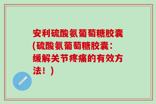 安利硫酸氨葡萄糖胶囊(硫酸氨葡萄糖胶囊：缓解关节疼痛的有效方法！)
