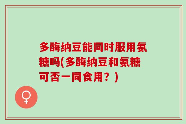 多酶纳豆能同时服用氨糖吗(多酶纳豆和氨糖可否一同食用？)