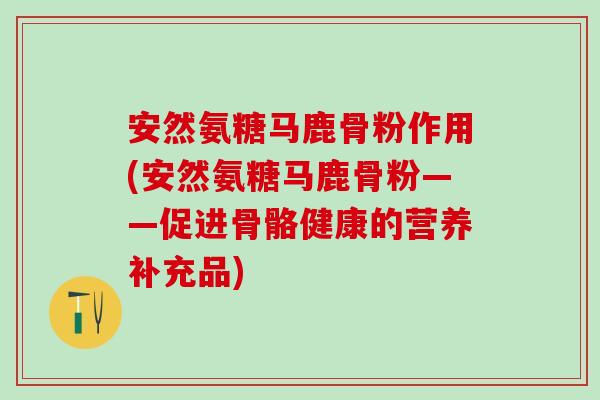 安然氨糖马鹿骨粉作用(安然氨糖马鹿骨粉——促进骨骼健康的营养补充品)
