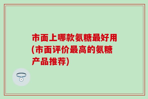 市面上哪款氨糖好用(市面评价高的氨糖产品推荐)