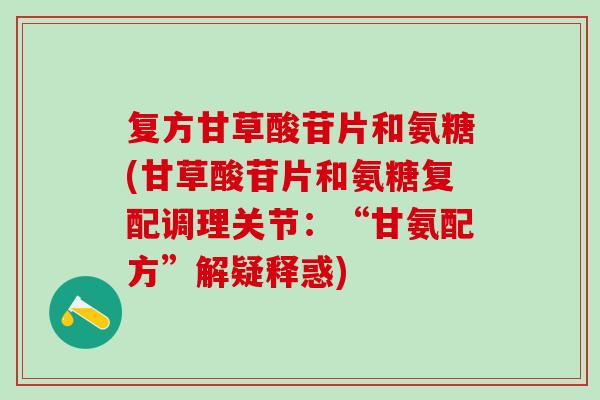 复方甘草酸苷片和氨糖(甘草酸苷片和氨糖复配调理关节：“甘氨配方”解疑释惑)