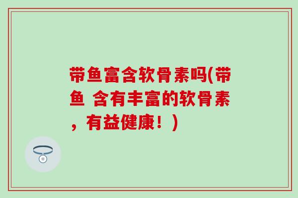 带鱼富含软骨素吗(带鱼 含有丰富的软骨素，有益健康！)