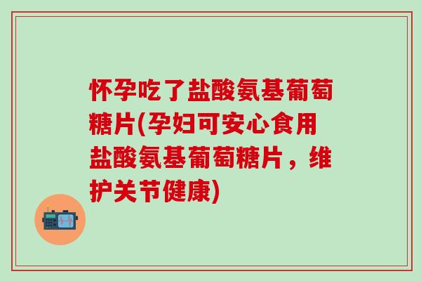 怀孕吃了盐酸氨基葡萄糖片(孕妇可安心食用盐酸氨基葡萄糖片，维护关节健康)