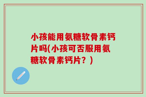小孩能用氨糖软骨素钙片吗(小孩可否服用氨糖软骨素钙片？)
