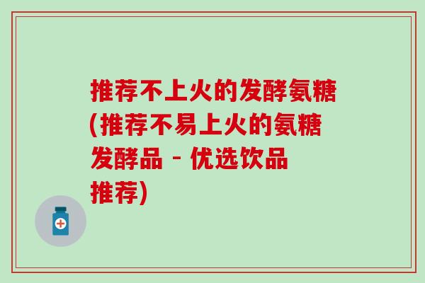 推荐不上火的发酵氨糖(推荐不易上火的氨糖发酵品 - 优选饮品推荐)
