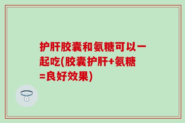护肝胶囊和氨糖可以一起吃(胶囊护肝+氨糖=良好效果)
