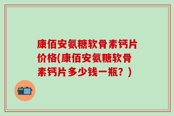 康佰安氨糖软骨素钙片价格(康佰安氨糖软骨素钙片多少钱一瓶？)