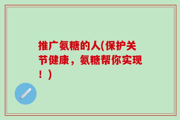 推广氨糖的人(保护关节健康，氨糖帮你实现！)