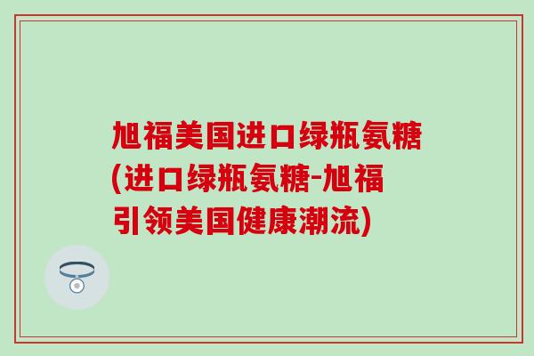 旭福美国进口绿瓶氨糖(进口绿瓶氨糖-旭福引领美国健康潮流)