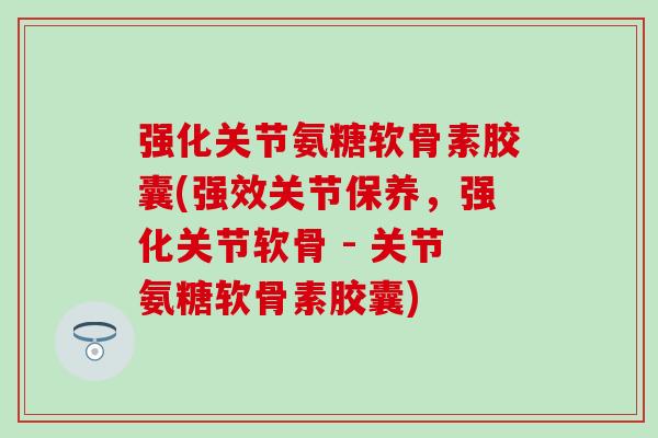强化关节氨糖软骨素胶囊(强效关节保养,强化关节软骨 - 关节氨糖软骨素胶囊) 强化关节氨糖软骨素胶囊(强效关节保养,强化关节软骨 - 关节氨糖软骨素胶囊)