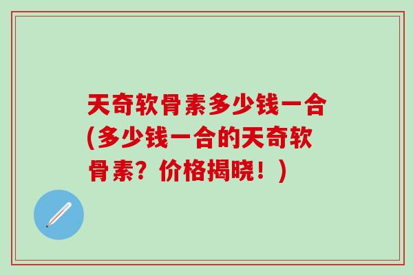天奇软骨素多少钱一合(多少钱一合的天奇软骨素？价格揭晓！)