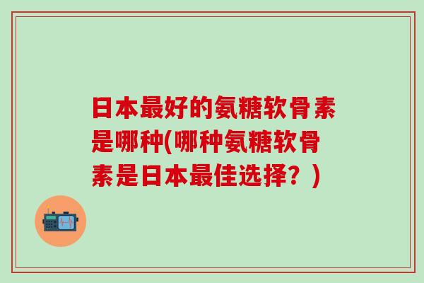 日本好的氨糖软骨素是哪种(哪种氨糖软骨素是日本佳选择？)