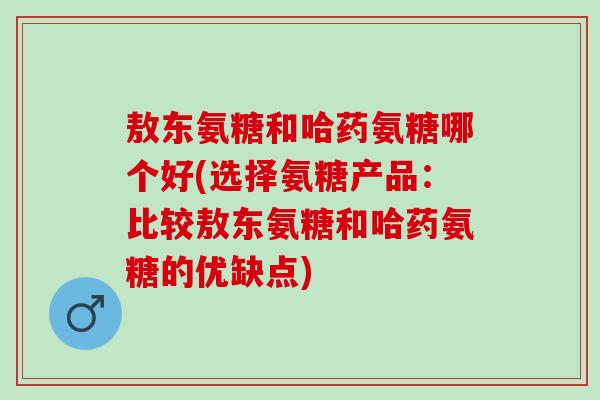 敖东氨糖和哈药氨糖哪个好(选择氨糖产品：比较敖东氨糖和哈药氨糖的优缺点)