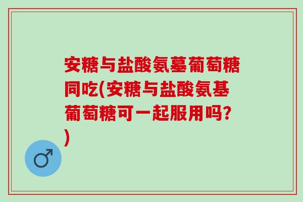 安糖与盐酸氨墓葡萄糖同吃(安糖与盐酸氨基葡萄糖可一起服用吗？)