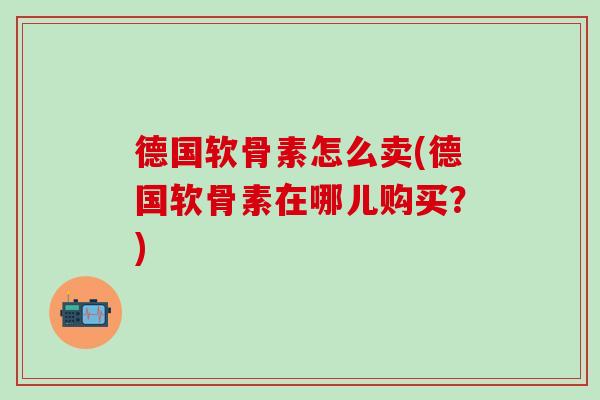德国软骨素怎么卖(德国软骨素在哪儿购买？)