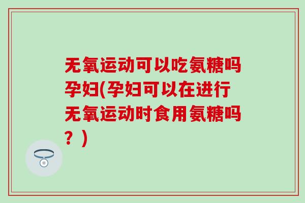 无氧运动可以吃氨糖吗孕妇(孕妇可以在进行无氧运动时食用氨糖吗?) 无氧运动可以吃氨糖吗孕妇(孕妇可以在进行无氧运动时食用氨糖吗?)