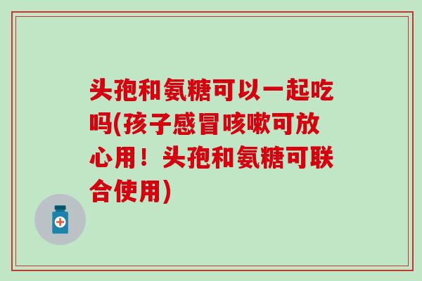 头孢和氨糖可以一起吃吗(孩子感冒咳嗽可放心用！头孢和氨糖可联合使用)