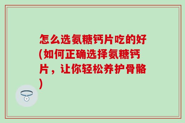 怎么选氨糖钙片吃的好(如何正确选择氨糖钙片，让你轻松养护骨骼)
