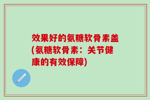 效果好的氨糖软骨素盖(氨糖软骨素：关节健康的有效保障)
