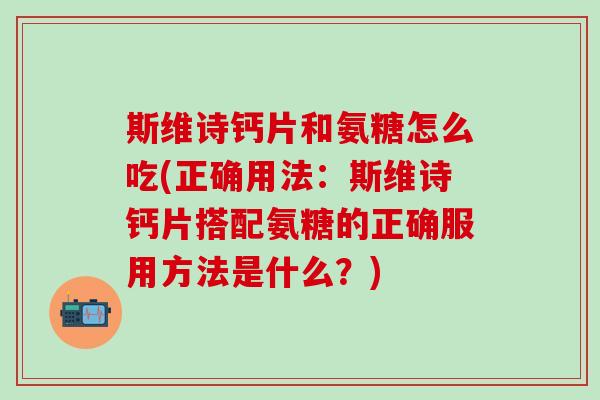 斯维诗钙片和氨糖怎么吃(正确用法：斯维诗钙片搭配氨糖的正确服用方法是什么？)
