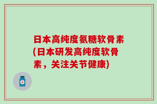 日本高纯度氨糖软骨素(日本研发高纯度软骨素，关注关节健康)