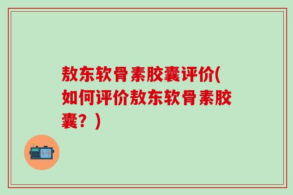 敖东软骨素胶囊评价(如何评价敖东软骨素胶囊？)