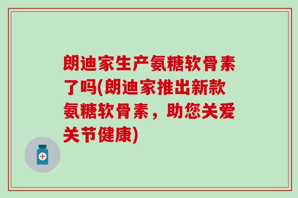 朗迪家生产氨糖软骨素了吗(朗迪家推出新款氨糖软骨素，助您关爱关节健康)