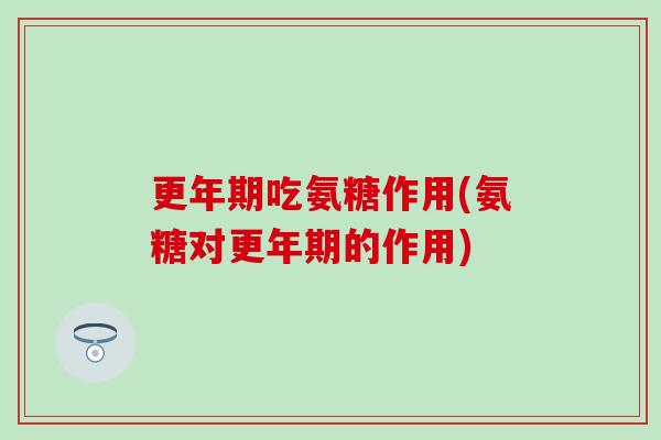 更年期吃氨糖作用(氨糖对更年期的作用)