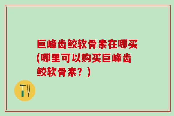 巨峰齿鲛软骨素在哪买(哪里可以购买巨峰齿鲛软骨素？)