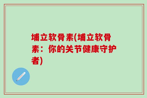 埔立软骨素(埔立软骨素：你的关节健康守护者)