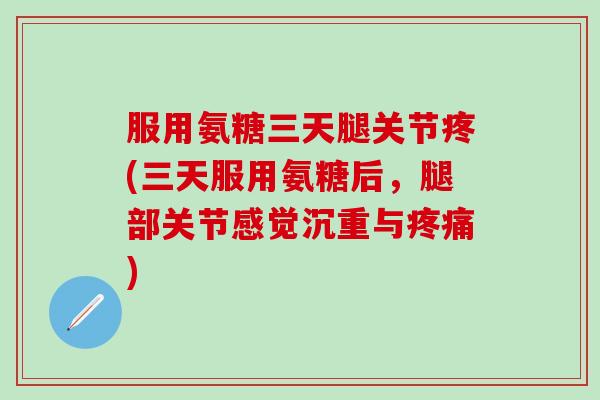 服用氨糖三天腿关节疼(三天服用氨糖后，腿部关节感觉沉重与疼痛)