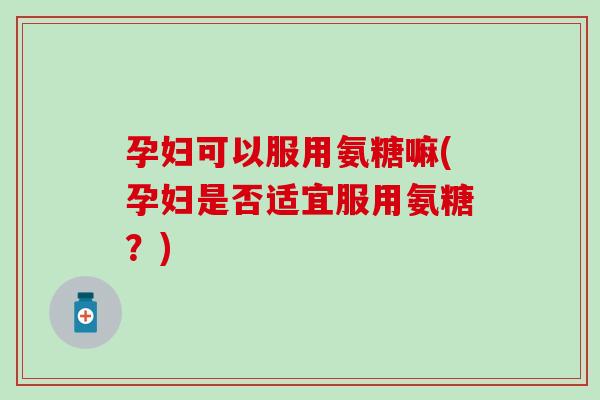 孕妇可以服用氨糖嘛(孕妇是否适宜服用氨糖？)