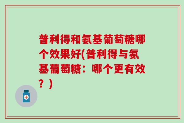 普利得和氨基葡萄糖哪个效果好(普利得与氨基葡萄糖：哪个更有效？)