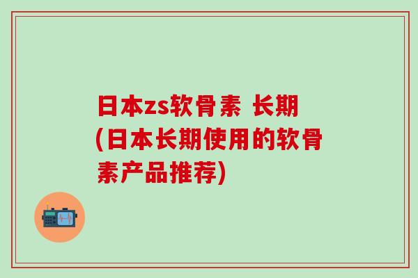 日本zs软骨素 长期(日本长期使用的软骨素产品推荐)