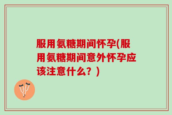 服用氨糖期间怀孕(服用氨糖期间意外怀孕应该注意什么？)