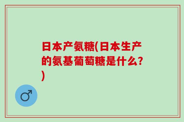 日本产氨糖(日本生产的氨基葡萄糖是什么？)