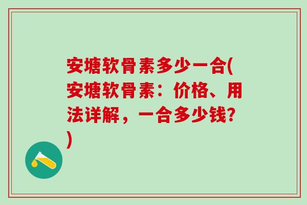 安塘软骨素多少一合(安塘软骨素：价格、用法详解，一合多少钱？)