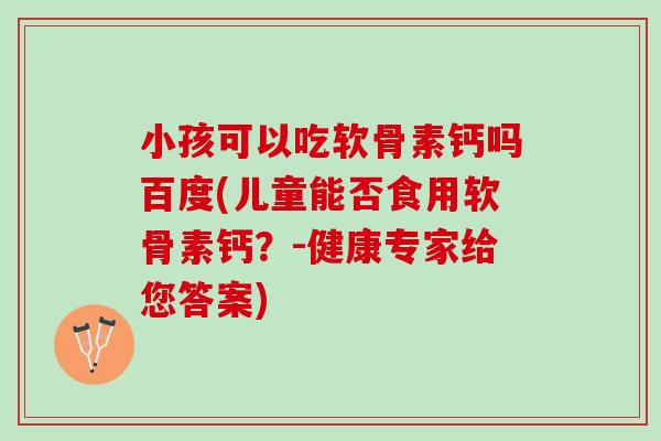 小孩可以吃软骨素钙吗百度(儿童能否食用软骨素钙？-健康专家给您答案)