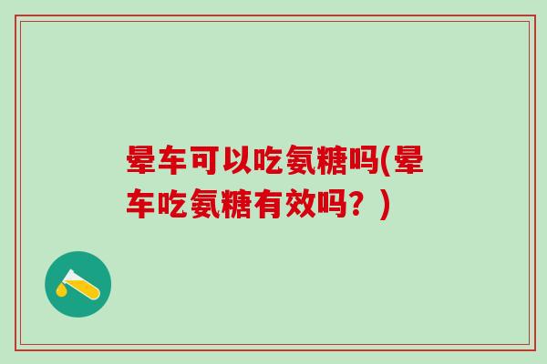 晕车可以吃氨糖吗(晕车吃氨糖有效吗？)