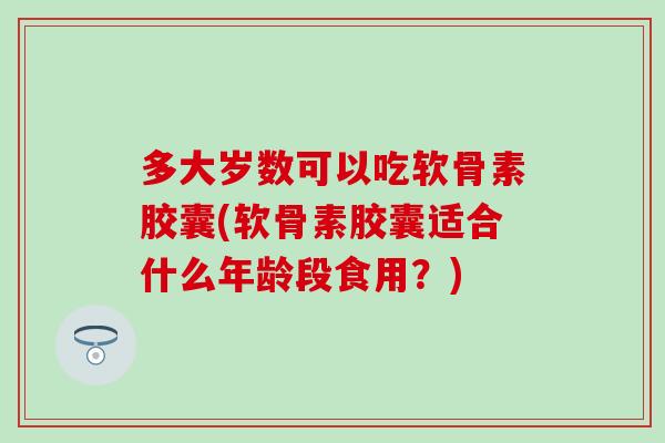 多大岁数可以吃软骨素胶囊(软骨素胶囊适合什么年龄段食用？)