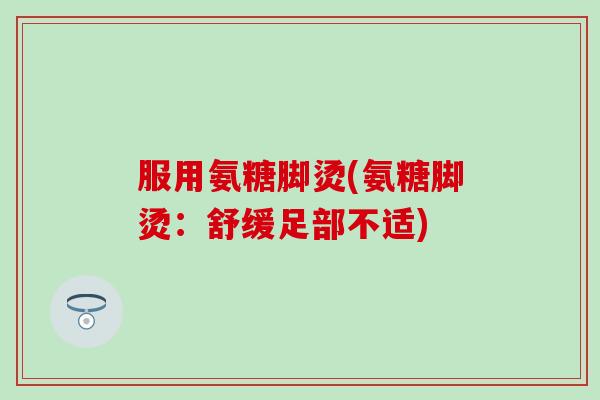服用氨糖脚烫(氨糖脚烫：舒缓足部不适)