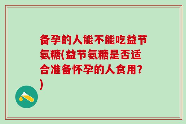备孕的人能不能吃益节氨糖(益节氨糖是否适合准备怀孕的人食用？)
