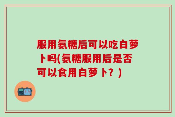 服用氨糖后可以吃白萝卜吗(氨糖服用后是否可以食用白萝卜？)