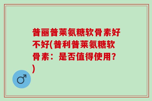 普丽普莱氨糖软骨素好不好(普利普莱氨糖软骨素:是否值得使用?) 普丽普莱氨糖软骨素好不好(普利普莱氨糖软骨素:是否值得使用?)
