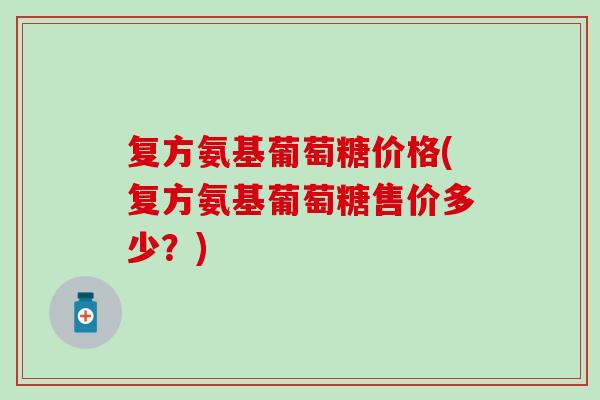 复方氨基葡萄糖价格(复方氨基葡萄糖售价多少?) 复方氨基葡萄糖价格(复方氨基葡萄糖售价多少?)